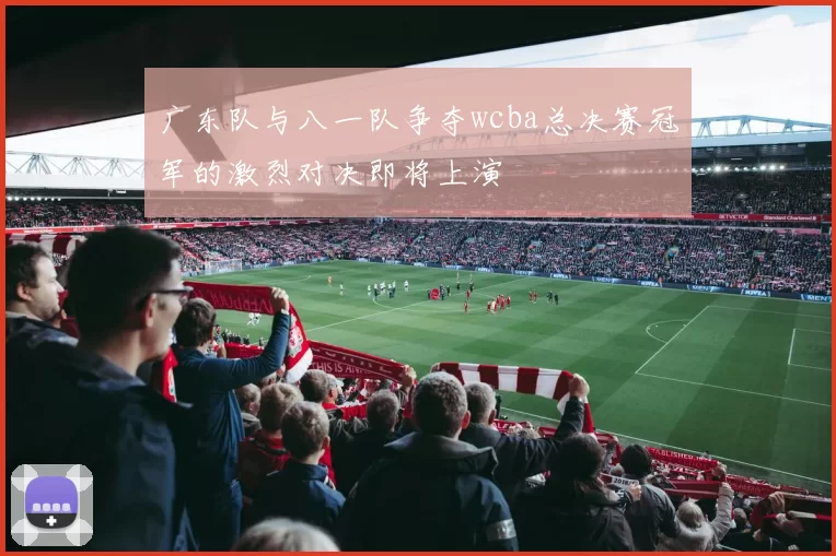 广东队与八一队争夺wcba总决赛冠军的激烈对决即将上演