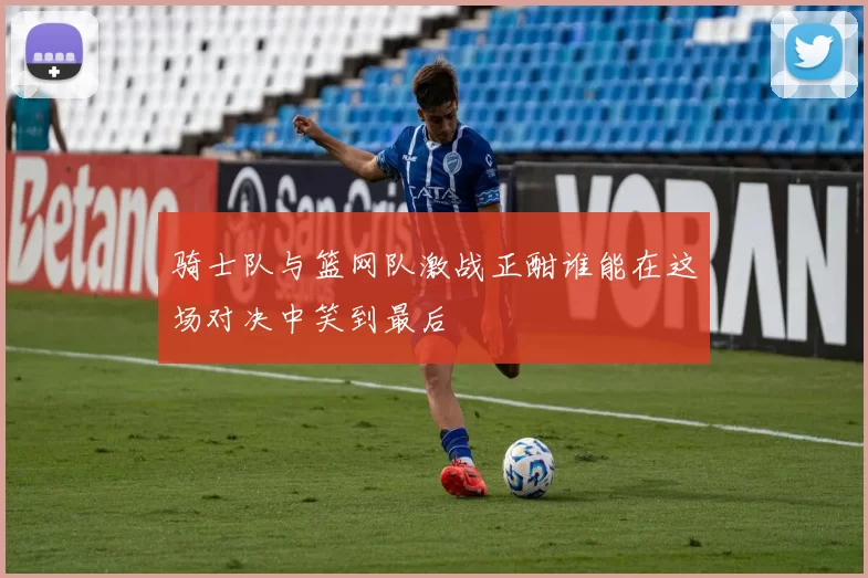 骑士队与篮网队激战正酣谁能在这场对决中笑到最后
