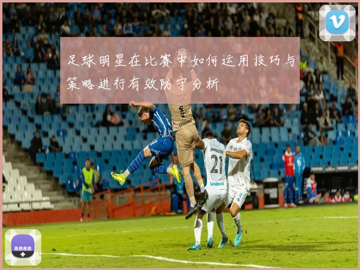 足球明星在比赛中如何运用技巧与策略进行有效防守分析