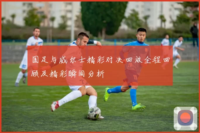 国足与威尔士精彩对决回放全程回顾及精彩瞬间分析
