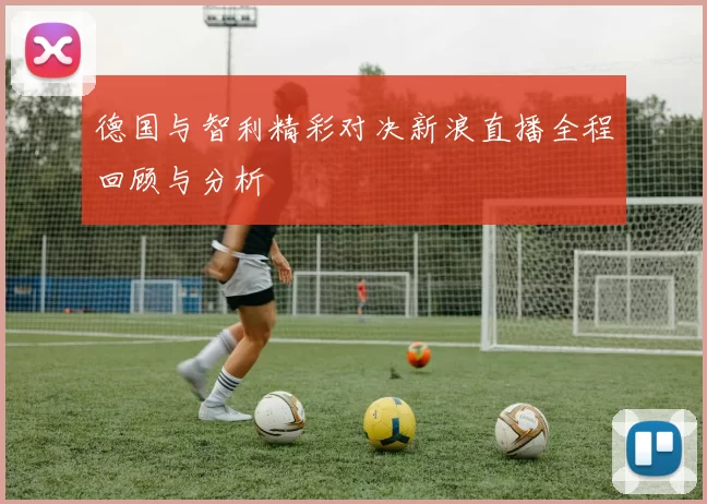 德国与智利精彩对决新浪直播全程回顾与分析