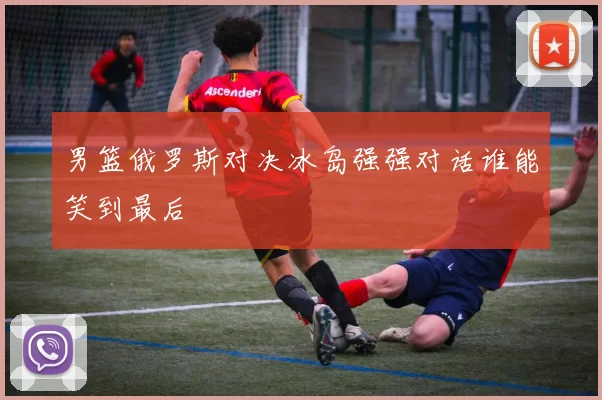 男篮俄罗斯对决冰岛强强对话谁能笑到最后