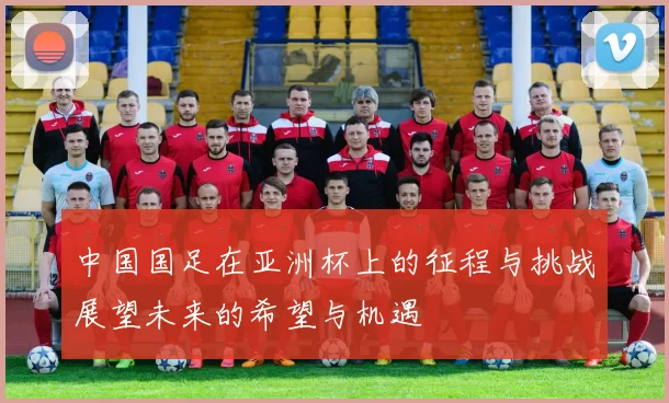 中国国足在亚洲杯上的征程与挑战展望未来的希望与机遇