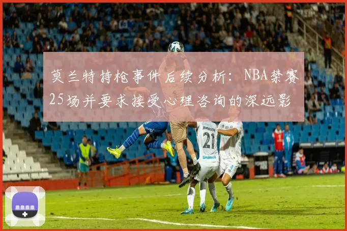 莫兰特持枪事件后续分析：NBA禁赛25场并要求接受心理咨询的深远影响