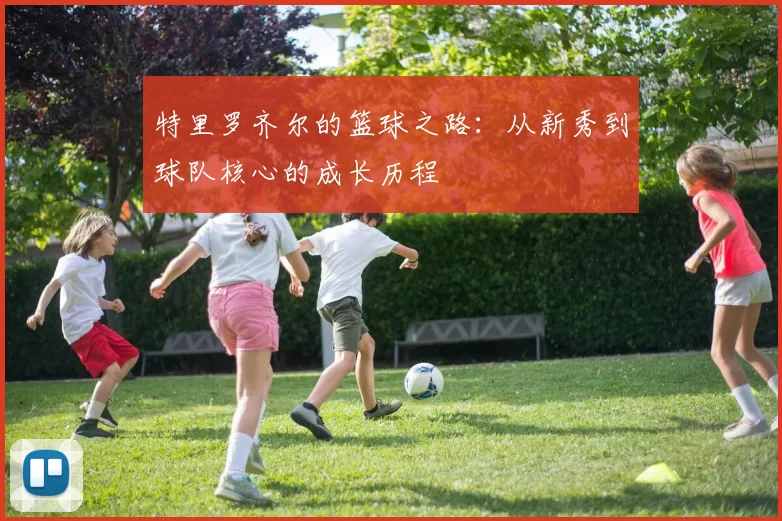 特里罗齐尔的篮球之路：从新秀到球队核心的成长历程