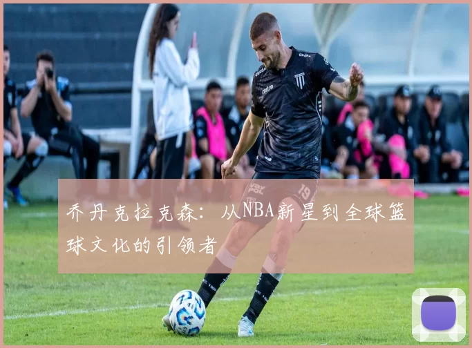 乔丹克拉克森：从NBA新星到全球篮球文化的引领者